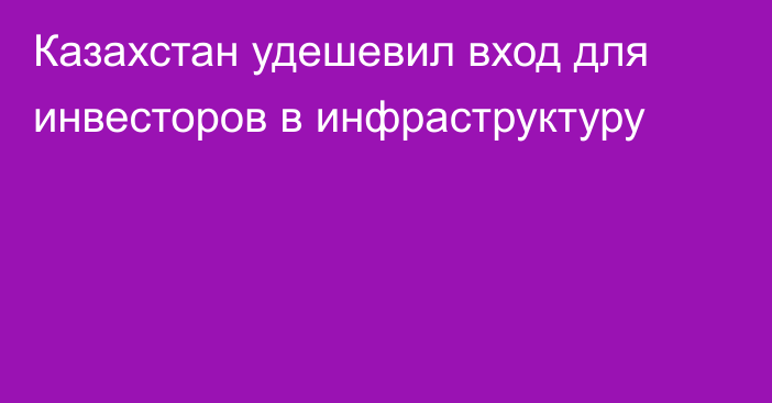 Казахстан удешевил вход для инвесторов в инфраструктуру