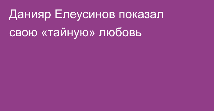 Данияр Елеусинов показал свою «тайную» любовь