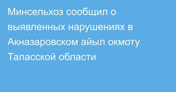 Минсельхоз сообщил о выявленных нарушениях в Акназаровском айыл окмоту Таласской области