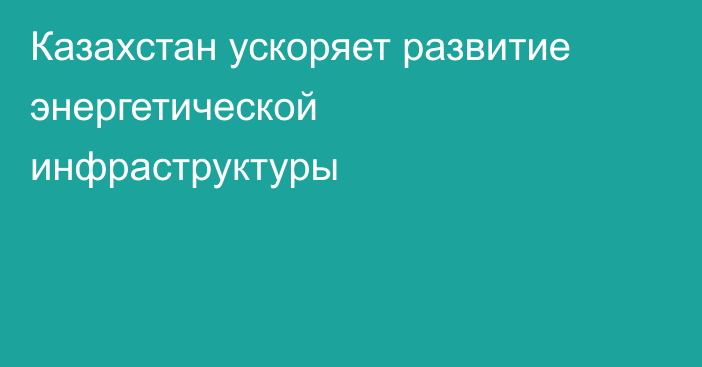 Казахстан ускоряет развитие энергетической инфраструктуры