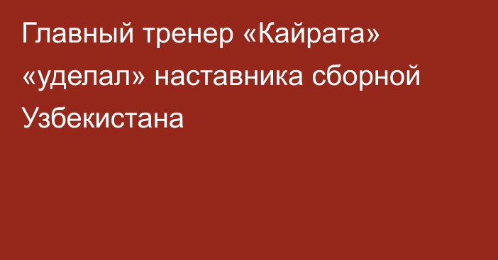 Главный тренер «Кайрата» «уделал» наставника сборной Узбекистана