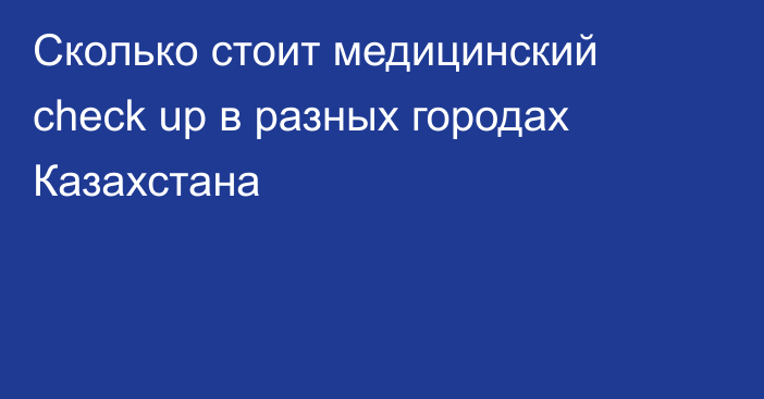 Сколько стоит медицинский check up в разных городах Казахстана