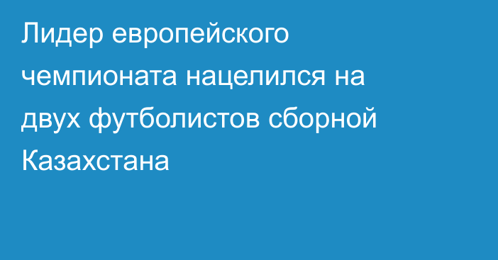 Лидер европейского чемпионата нацелился на двух футболистов сборной Казахстана