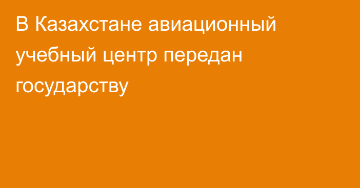 В Казахстане авиационный учебный центр передан государству