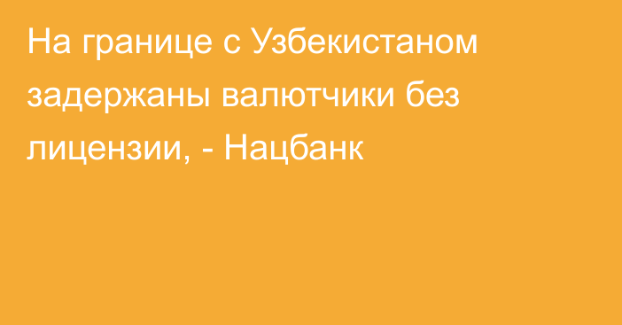 На границе с Узбекистаном задержаны валютчики без лицензии, - Нацбанк
