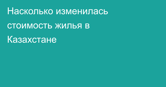 Насколько изменилась стоимость жилья в Казахстане