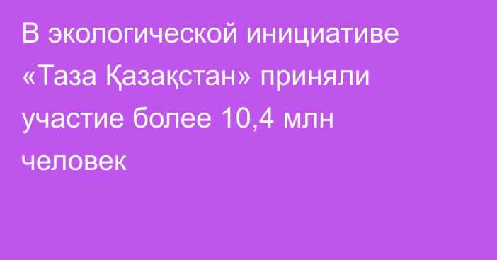 В экологической инициативе «Таза Қазақстан» приняли участие более 10,4 млн человек