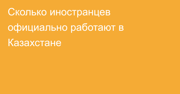 Сколько иностранцев официально работают в Казахстане