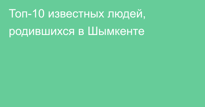  Топ-10 известных людей, родившихся в Шымкенте