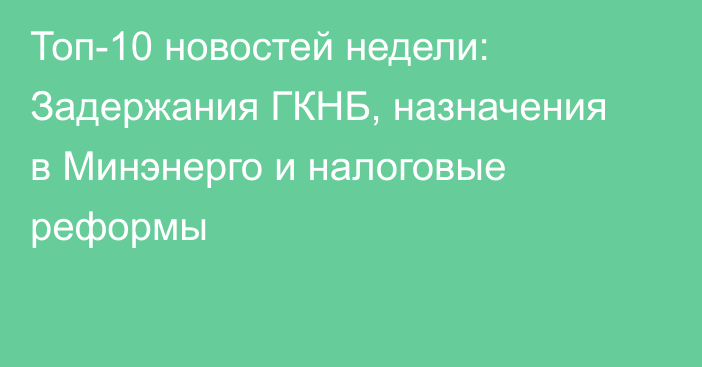 Топ-10 новостей недели: Задержания ГКНБ, назначения в Минэнерго и налоговые реформы
