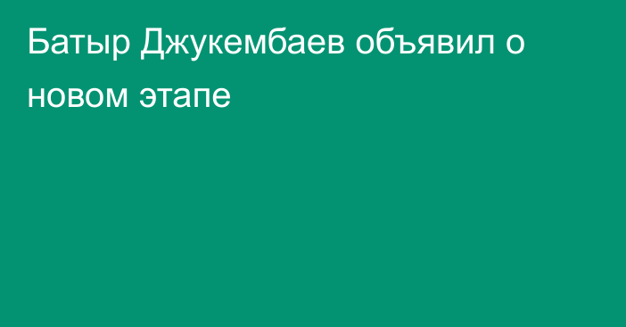 Батыр  Джукембаев объявил о новом этапе