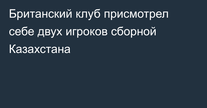 Британский клуб присмотрел себе двух игроков сборной Казахстана