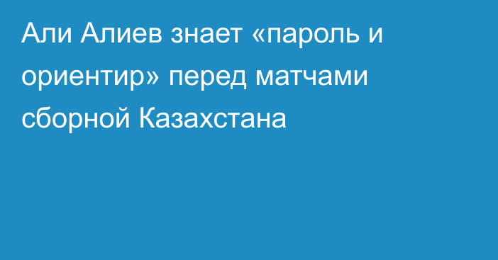 Али Алиев знает «пароль и ориентир» перед матчами сборной Казахстана