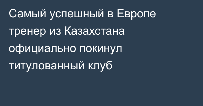 Самый успешный в Европе тренер из Казахстана официально покинул титулованный клуб