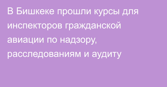 В Бишкеке прошли курсы для инспекторов гражданской авиации по надзору, расследованиям и аудиту