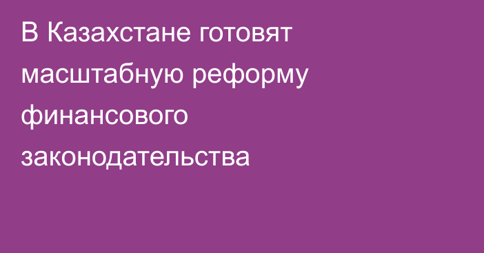 В Казахстане готовят масштабную реформу финансового законодательства