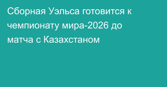 Сборная Уэльса готовится к чемпионату мира-2026 до матча с Казахстаном