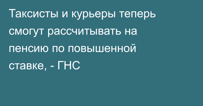 Таксисты и курьеры теперь смогут рассчитывать на пенсию по повышенной ставке, - ГНС