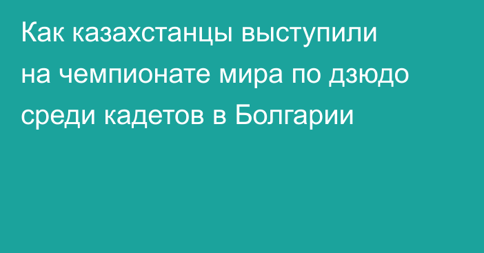 Как казахстанцы выступили на чемпионате мира по дзюдо среди кадетов в Болгарии
