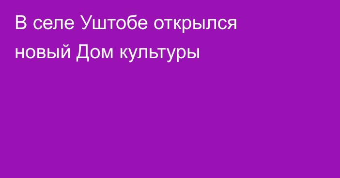 В селе Уштобе открылся новый Дом культуры