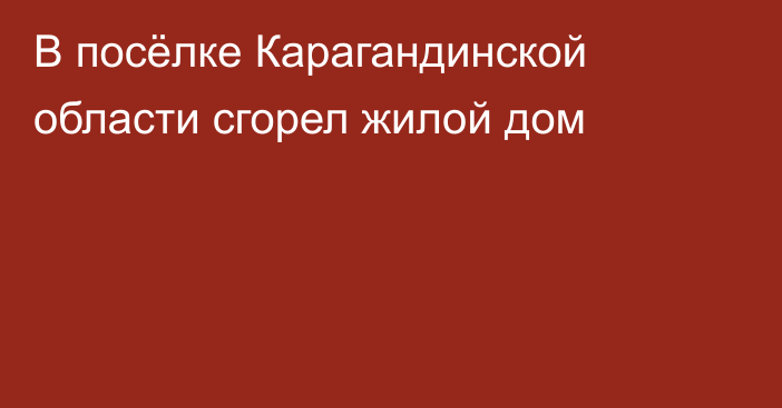В посёлке Карагандинской области сгорел жилой дом