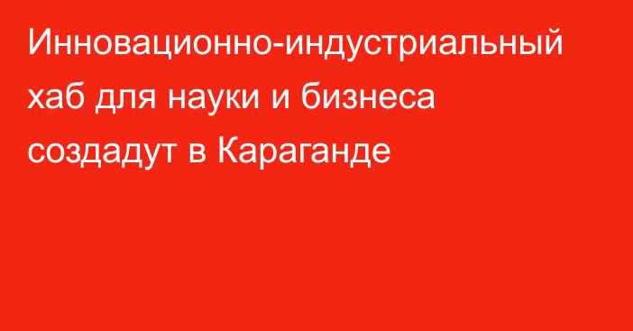 Инновационно-индустриальный хаб для науки и бизнеса создадут в Караганде