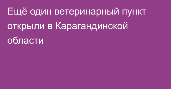 Ещё один ветеринарный пункт открыли в Карагандинской области
