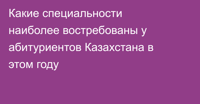 Какие специальности наиболее востребованы у абитуриентов Казахстана в этом году