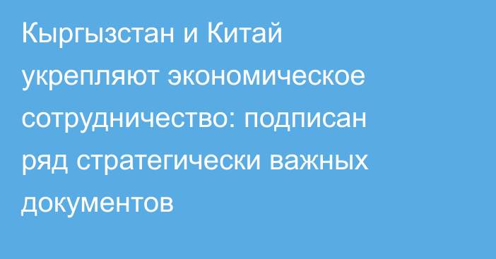 Кыргызстан и Китай укрепляют экономическое сотрудничество: подписан ряд стратегически важных документов