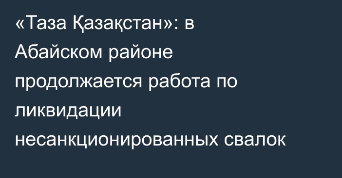 «Таза Қазақстан»: в Абайском районе продолжается работа по ликвидации несанкционированных свалок