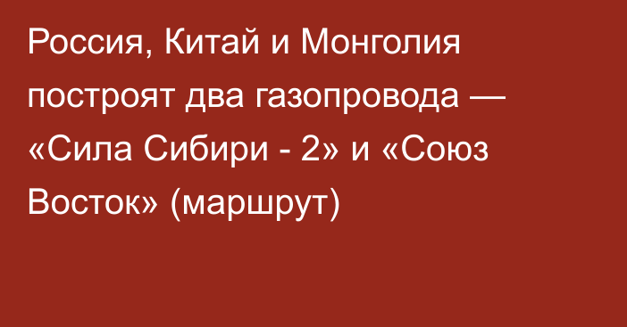 Россия, Китай и Монголия построят два газопровода — «Сила Сибири - 2» и «Союз Восток» (маршрут)