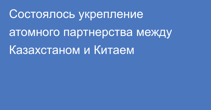 Состоялось укрепление атомного партнерства между Казахстаном и Китаем