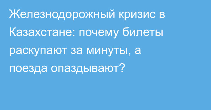 Железнодорожный кризис в Казахстане: почему билеты раскупают за минуты, а поезда опаздывают?