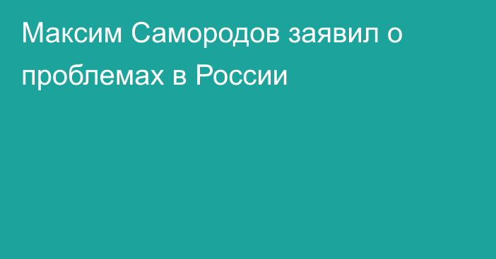 Максим Самородов заявил о проблемах в России