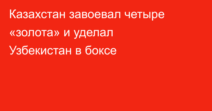 Казахстан завоевал четыре «золота» и уделал Узбекистан в боксе