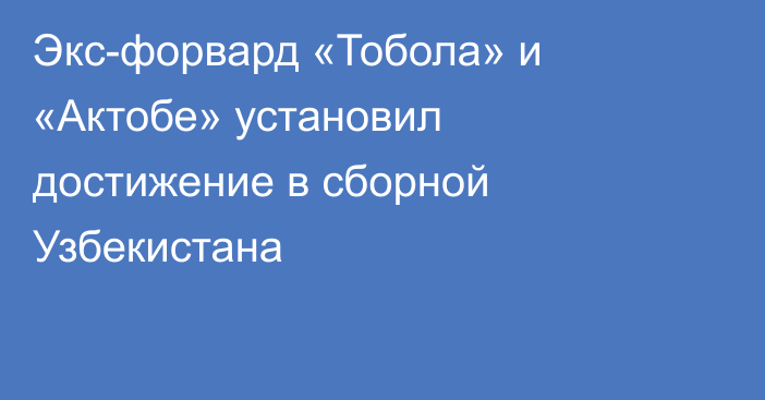 Экс-форвард «Тобола» и «Актобе» установил достижение в сборной Узбекистана