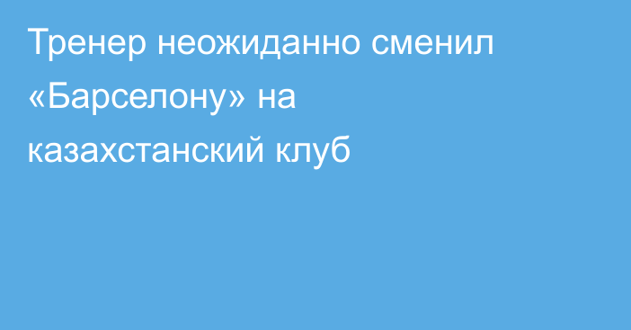 Тренер неожиданно сменил «Барселону» на казахстанский клуб