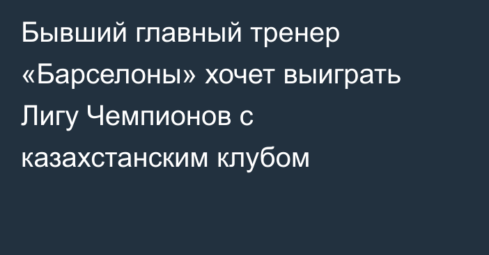 Бывший главный тренер «Барселоны» хочет выиграть Лигу Чемпионов с казахстанским клубом