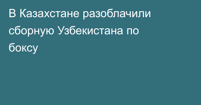 В Казахстане разоблачили сборную Узбекистана по боксу
