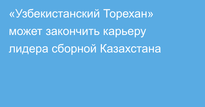 «Узбекистанский Торехан» может закончить карьеру лидера сборной Казахстана