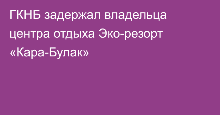 ГКНБ задержал владельца центра отдыха Эко-резорт «Кара-Булак»