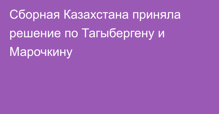 Сборная Казахстана приняла решение по Тагыбергену и Марочкину