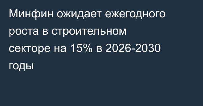 Минфин ожидает ежегодного роста в строительном секторе на 15% в 2026-2030 годы