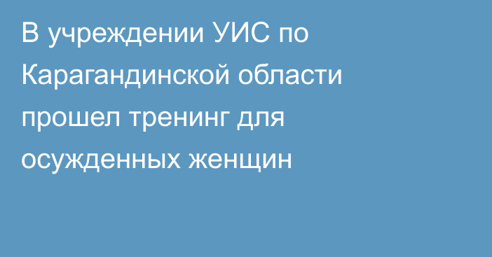 В учреждении УИС по Карагандинской области прошел тренинг для осужденных женщин