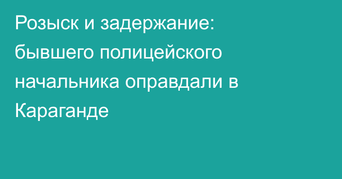 Розыск и задержание: бывшего полицейского начальника оправдали в Караганде