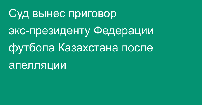 Суд вынес приговор экс-президенту Федерации футбола Казахстана после апелляции