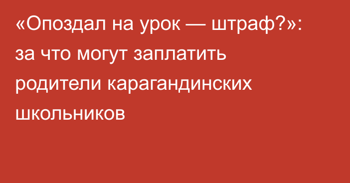 «Опоздал на урок — штраф?»: за что могут заплатить родители карагандинских школьников