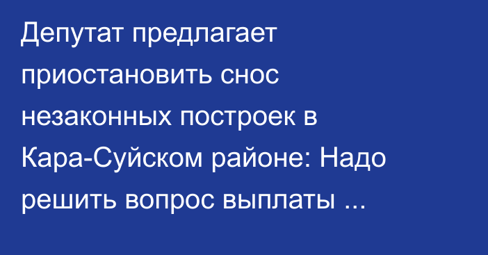 Депутат предлагает приостановить снос незаконных построек в Кара-Суйском районе: Надо решить вопрос выплаты компенсаций