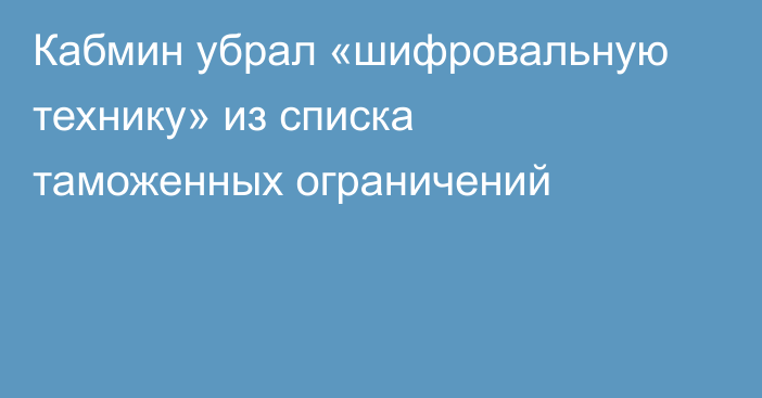 Кабмин убрал «шифровальную технику» из списка таможенных ограничений
