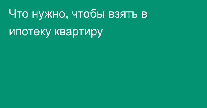 Что нужно, чтобы взять в ипотеку квартиру